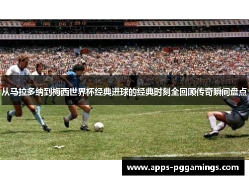 从马拉多纳到梅西世界杯经典进球的经典时刻全回顾传奇瞬间盘点